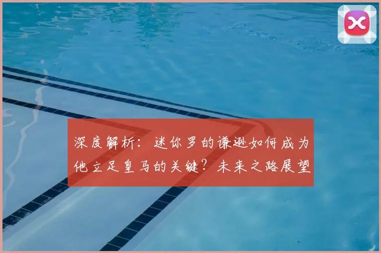 深度解析:迷你罗的谦逊如何成为他立足皇马的关键?未来之路展望