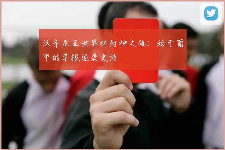 沃齐尼亚世界杯封神之路:始于葡甲的草根逆袭史诗