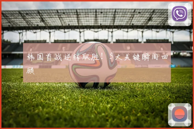 韩国首战逆转取胜！5大关键瞬间回顾