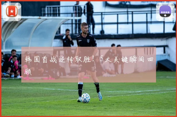 韩国首战逆转取胜！5大关键瞬间回顾