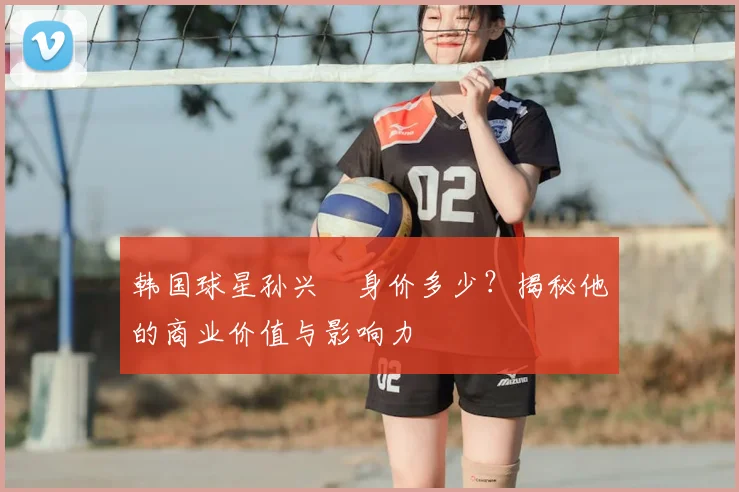 韩国球星孙兴慜身价多少?揭秘他的商业价值与影响力