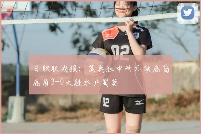 日职联战报:莱奥独中两元助鹿岛鹿角3-0大胜水户蜀葵