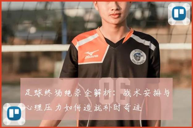 足球终场绝杀全解析：战术安排与心理压力如何造就补时奇迹